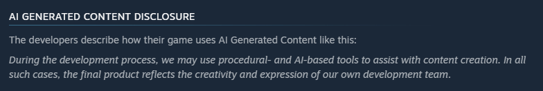 Steam's AI generated content disclosure. The developers describe how their game uses AI generated content like this: During the development process, we may use procedural- and AI-based tools to assist with content creation. In all such cases, the final product reflects the creativity and expression of our own development team.